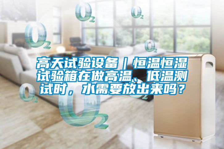 高天試驗(yàn)設(shè)備｜恒溫恒濕試驗(yàn)箱在做高溫、低溫測試時(shí)，水需要放出來嗎？